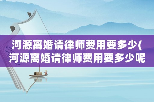 河源離婚請律師費用要多少(河源離婚請律師費用要多少呢)
