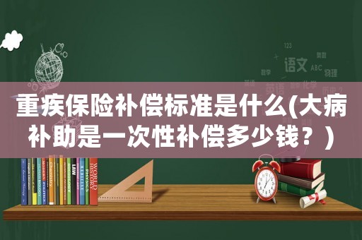 重疾保險補償標準是什么(大病補助是一次性補償多少錢？)