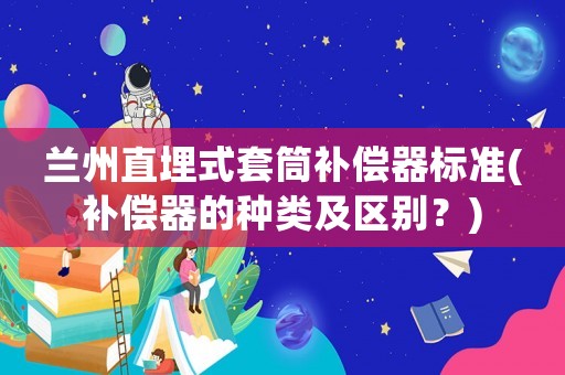 蘭州直埋式套筒補償器標(biāo)準(zhǔn)(補償器的種類及區(qū)別？)
