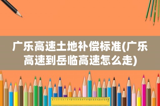 廣樂高速土地補償標準(廣樂高速到岳臨高速怎么走)