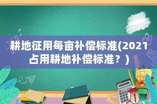 耕地征用每畝補償標準(2021占用耕地補償標準？)