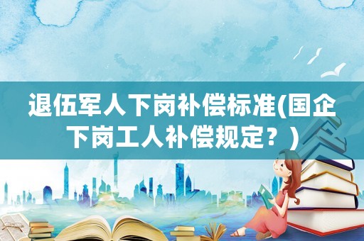 退伍軍人下崗補償標準(國企下崗工人補償規定？)