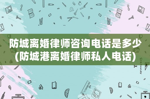 防城離婚律師咨詢電話是多少(防城港離婚律師私人電話)