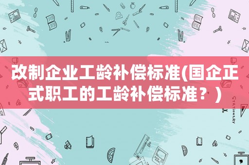 改制企業(yè)工齡補償標(biāo)準(zhǔn)(國企正式職工的工齡補償標(biāo)準(zhǔn)？)