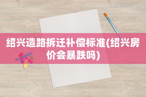 紹興造路拆遷補償標準(紹興房價會暴跌嗎)