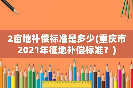 2畝地補償標準是多少(重慶市2021年征地補償標準？)