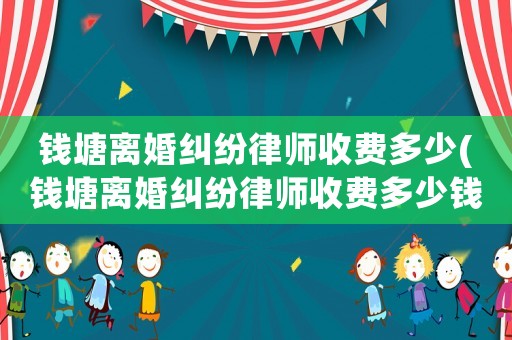 錢塘離婚糾紛律師收費多少(錢塘離婚糾紛律師收費多少錢)