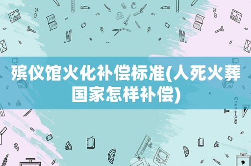 殯儀館火化補償標準(人死火葬國家怎樣補償)