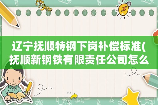 遼寧撫順特鋼下崗補償標準(撫順新鋼鐵有限責任公司怎么樣)