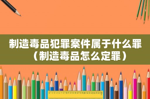 制造毒品犯罪案件屬于什么罪（制造毒品怎么定罪）