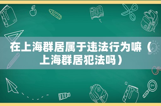 在上海群居屬于違法行為嘛（上海群居犯法嗎）