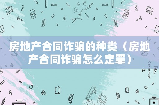 房地產合同詐騙的種類（房地產合同詐騙怎么定罪）