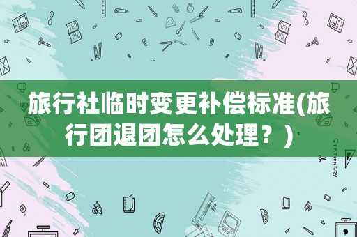 旅行社臨時變更補償標準(旅行團退團怎么處理？)