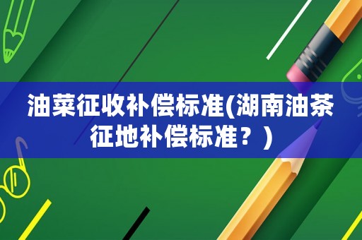 油菜征收補償標準(湖南油茶征地補償標準？)
