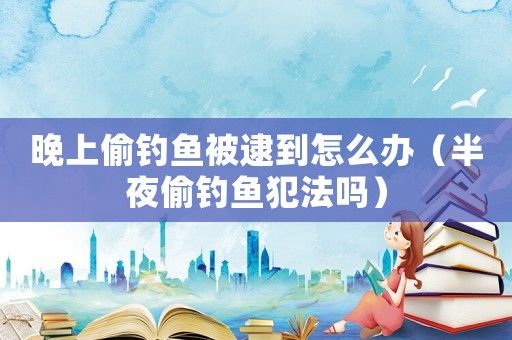 晚上偷釣魚被逮到怎么辦（半夜偷釣魚犯法嗎）