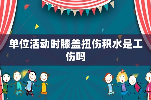 單位活動時膝蓋扭傷積水是工傷嗎