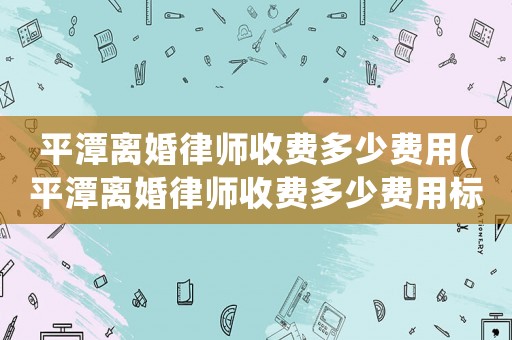 平潭離婚律師收費多少費用(平潭離婚律師收費多少費用標準)