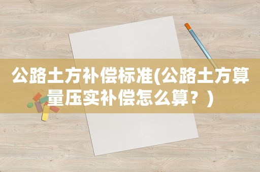 公路土方補償標準(公路土方算量壓實補償怎么算？)
