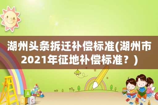 湖州頭條拆遷補償標準(湖州市2021年征地補償標準？)
