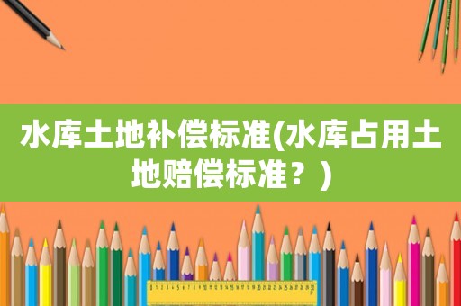 水庫(kù)土地補(bǔ)償標(biāo)準(zhǔn)(水庫(kù)占用土地賠償標(biāo)準(zhǔn)？)