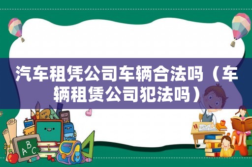 汽車租憑公司車輛合法嗎（車輛租賃公司犯法嗎）