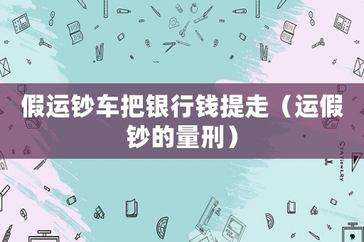 假運鈔車把銀行錢提走（運假鈔的量刑）