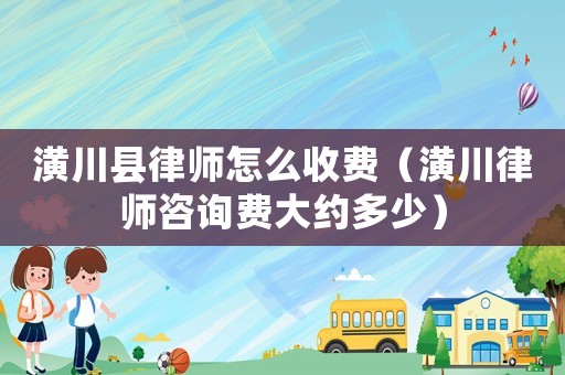 潢川縣律師怎么收費（潢川律師咨詢費大約多少）