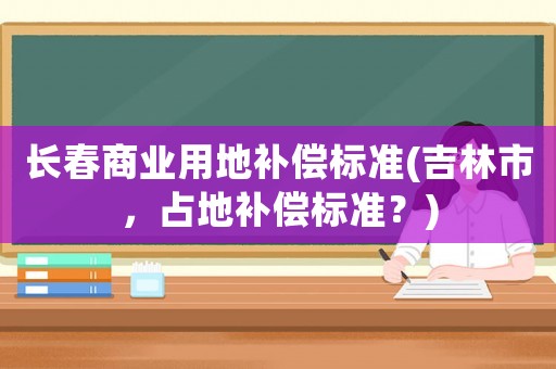 長春商業(yè)用地補(bǔ)償標(biāo)準(zhǔn)(吉林市，占地補(bǔ)償標(biāo)準(zhǔn)？)