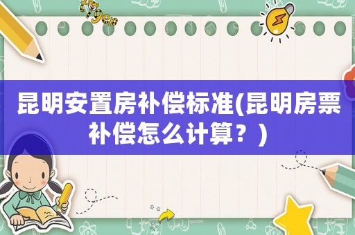 昆明安置房補償標準(昆明房票補償怎么計算？)