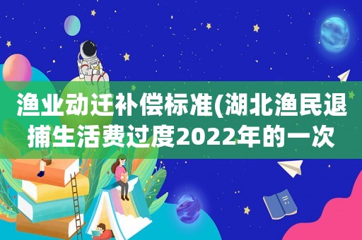 漁業(yè)動(dòng)遷補(bǔ)償標(biāo)準(zhǔn)(湖北漁民退捕生活費(fèi)過度2022年的一次性補(bǔ)償標(biāo)準(zhǔn)？)