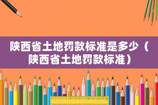 陜西省土地罰款標(biāo)準(zhǔn)是多少（陜西省土地罰款標(biāo)準(zhǔn)）