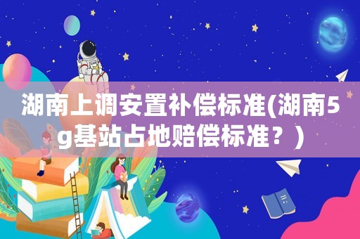 湖南上調安置補償標準(湖南5g基站占地賠償標準？)