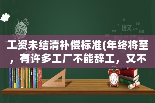 工資未結(jié)清補(bǔ)償標(biāo)準(zhǔn)(年終將至，有許多工廠不能辭工，又不結(jié)清工資，工人要怎么辦？)