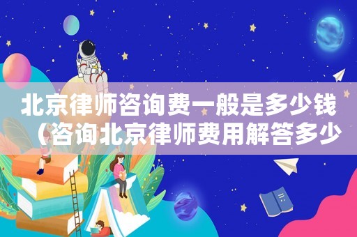 北京律師咨詢費一般是多少錢（咨詢北京律師費用解答多少）