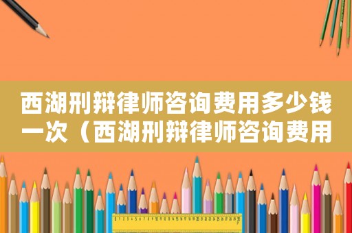 西湖刑辯律師咨詢費用多少錢一次（西湖刑辯律師咨詢費用多少）