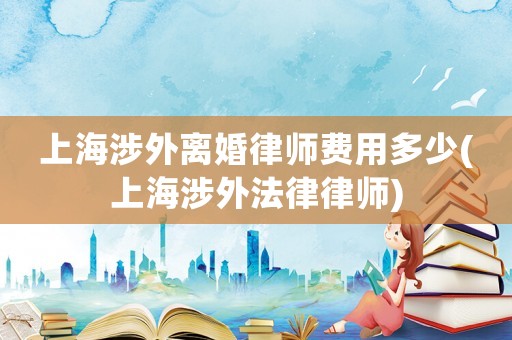 上海涉外離婚律師費用多少(上海涉外法律律師)