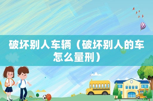 破壞別人車輛（破壞別人的車怎么量刑）
