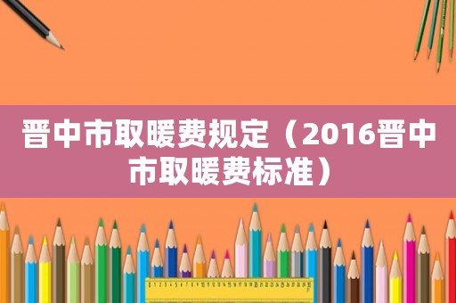 晉中市取暖費規定（2016晉中市取暖費標準）