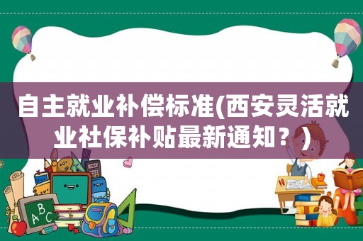 自主就業(yè)補(bǔ)償標(biāo)準(zhǔn)(西安靈活就業(yè)社保補(bǔ)貼最新通知？)