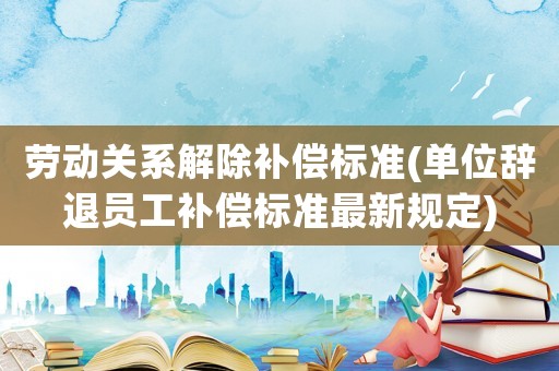 勞動(dòng)關(guān)系解除補(bǔ)償標(biāo)準(zhǔn)(單位辭退員工補(bǔ)償標(biāo)準(zhǔn)最新規(guī)定)