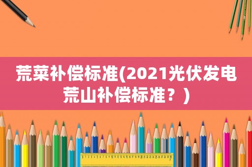 荒菜補償標準(2021光伏發電荒山補償標準？)