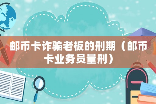 郵幣卡詐騙老板的刑期（郵幣卡業務員量刑）