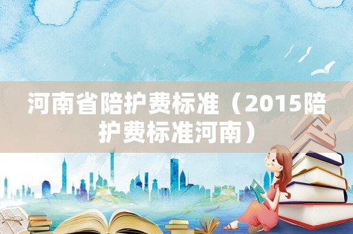 河南省陪護(hù)費(fèi)標(biāo)準(zhǔn)（2015陪護(hù)費(fèi)標(biāo)準(zhǔn)河南）