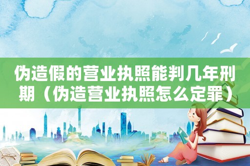 偽造假的營業執照能判幾年刑期（偽造營業執照怎么定罪）