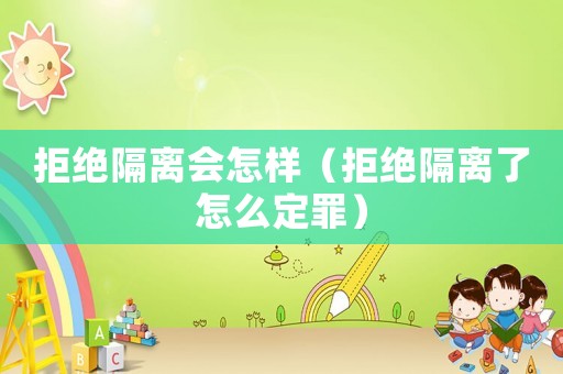 拒絕隔離會怎樣（拒絕隔離了怎么定罪）