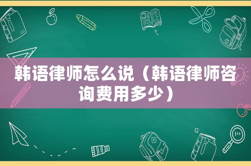 韓語律師怎么說（韓語律師咨詢費用多少）