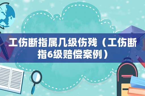 工傷斷指屬幾級傷殘（工傷斷指6級賠償案例）