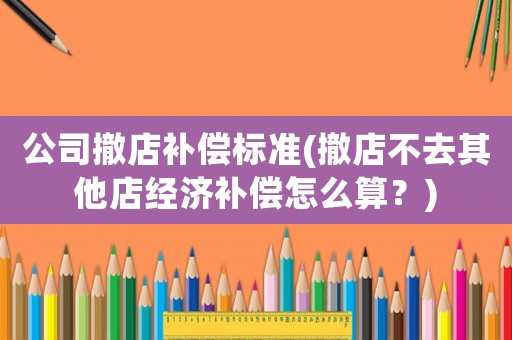 公司撤店補償標準(撤店不去其他店經濟補償怎么算？)