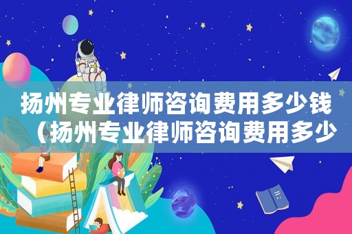 揚州專業律師咨詢費用多少錢（揚州專業律師咨詢費用多少）