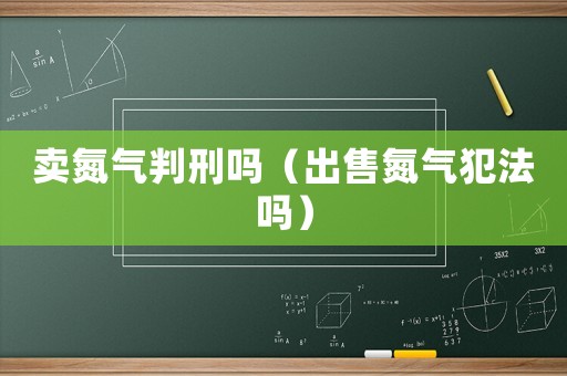 賣氮氣判刑嗎（出售氮氣犯法嗎）